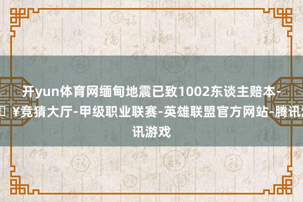 开yun体育网缅甸地震已致1002东谈主赔本-🔥竞猜大厅-甲级职业联赛-英雄联盟官方网站-腾讯游戏