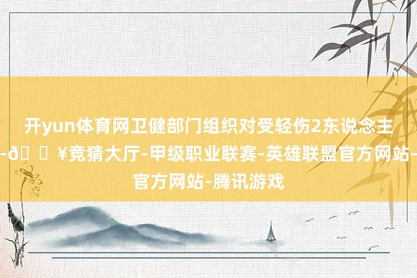 开yun体育网卫健部门组织对受轻伤2东说念主实时医治-🔥竞猜大厅-甲级职业联赛-英雄联盟官方网站-腾讯游戏