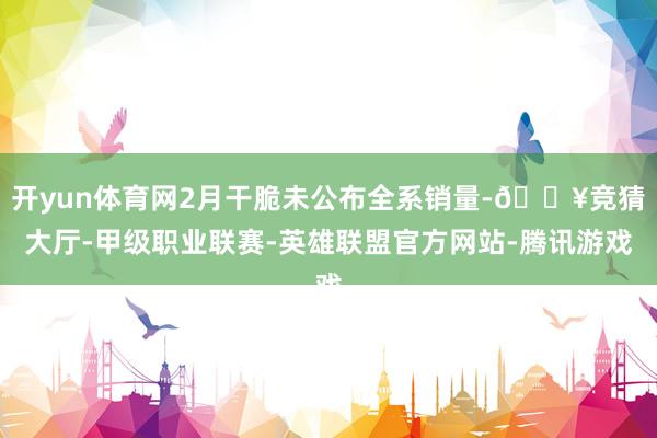 开yun体育网2月干脆未公布全系销量-🔥竞猜大厅-甲级职业联赛-英雄联盟官方网站-腾讯游戏