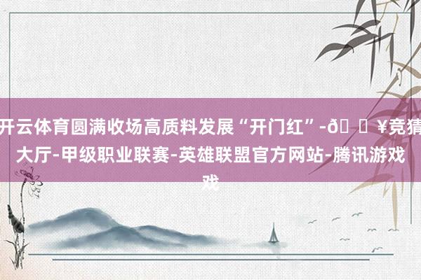 开云体育圆满收场高质料发展“开门红”-🔥竞猜大厅-甲级职业联赛-英雄联盟官方网站-腾讯游戏