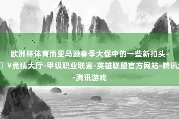 欧洲杯体育而亚马逊春季大促中的一些新扣头-🔥竞猜大厅-甲级职业联赛-英雄联盟官方网站-腾讯游戏