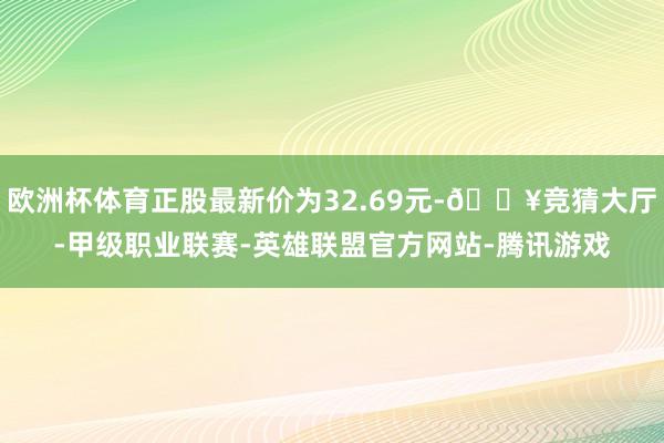 欧洲杯体育正股最新价为32.69元-🔥竞猜大厅-甲级职业联赛-英雄联盟官方网站-腾讯游戏