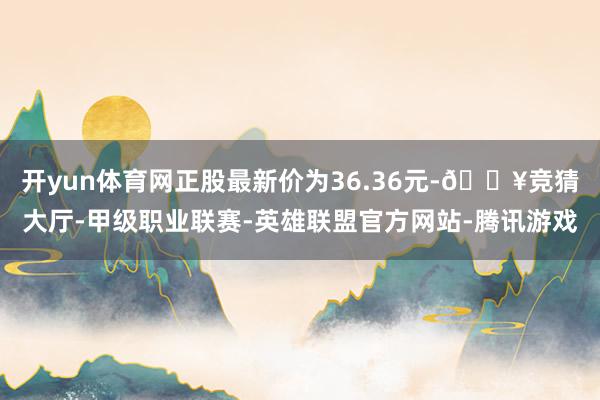 开yun体育网正股最新价为36.36元-🔥竞猜大厅-甲级职业联赛-英雄联盟官方网站-腾讯游戏