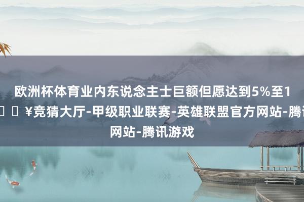 欧洲杯体育业内东说念主士巨额但愿达到5%至10%-🔥竞猜大厅-甲级职业联赛-英雄联盟官方网站-腾讯游戏