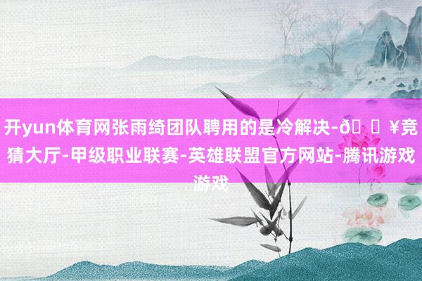 开yun体育网张雨绮团队聘用的是冷解决-🔥竞猜大厅-甲级职业联赛-英雄联盟官方网站-腾讯游戏