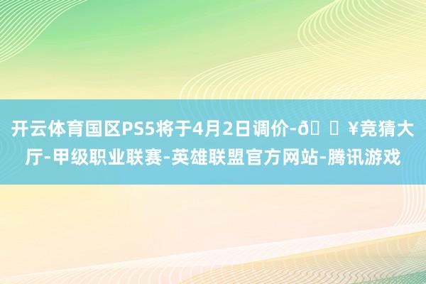 开云体育国区PS5将于4月2日调价-🔥竞猜大厅-甲级职业联赛-英雄联盟官方网站-腾讯游戏