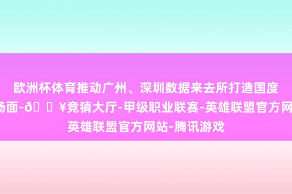 欧洲杯体育推动广州、深圳数据来去所打造国度级数据来去场面-🔥竞猜大厅-甲级职业联赛-英雄联盟官方网站-腾讯游戏