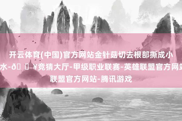 开云体育(中国)官方网站金针菇切去根部撕成小束；锅中烧水-🔥竞猜大厅-甲级职业联赛-英雄联盟官方网站-腾讯游戏