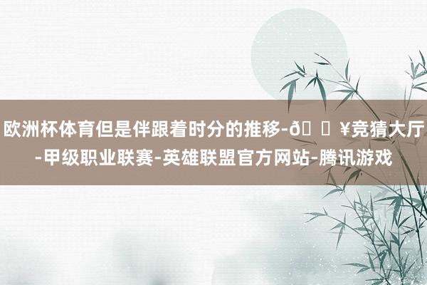 欧洲杯体育但是伴跟着时分的推移-🔥竞猜大厅-甲级职业联赛-英雄联盟官方网站-腾讯游戏