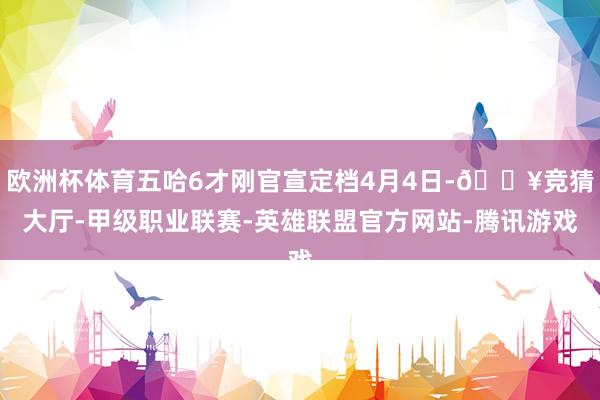 欧洲杯体育五哈6才刚官宣定档4月4日-🔥竞猜大厅-甲级职业联赛-英雄联盟官方网站-腾讯游戏