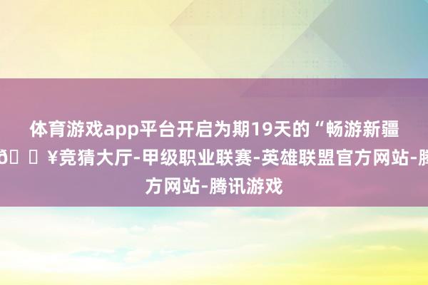 体育游戏app平台开启为期19天的“畅游新疆”之旅-🔥竞猜大厅-甲级职业联赛-英雄联盟官方网站-腾讯游戏