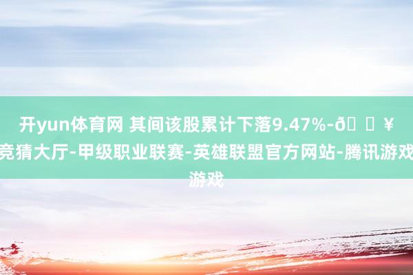 开yun体育网 其间该股累计下落9.47%-🔥竞猜大厅-甲级职业联赛-英雄联盟官方网站-腾讯游戏