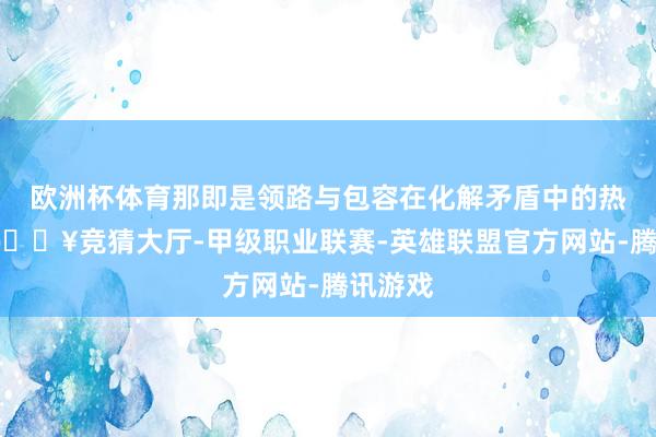 欧洲杯体育那即是领路与包容在化解矛盾中的热切性-🔥竞猜大厅-甲级职业联赛-英雄联盟官方网站-腾讯游戏