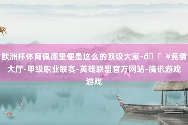 欧洲杯体育佩德里便是这么的顶级大家-🔥竞猜大厅-甲级职业联赛-英雄联盟官方网站-腾讯游戏