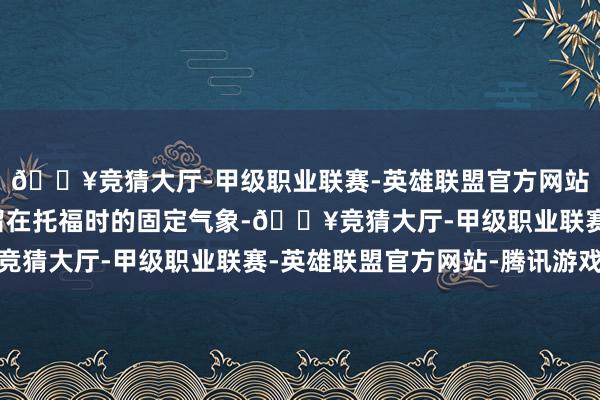🔥竞猜大厅-甲级职业联赛-英雄联盟官方网站-腾讯游戏而不是停留在托福时的固定气象-🔥竞猜大厅-甲级职业联赛-英雄联盟官方网站-腾讯游戏