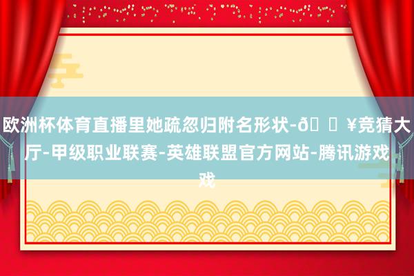 欧洲杯体育直播里她疏忽归附名形状-🔥竞猜大厅-甲级职业联赛-英雄联盟官方网站-腾讯游戏