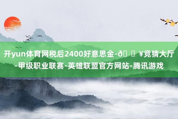 开yun体育网税后2400好意思金-🔥竞猜大厅-甲级职业联赛-英雄联盟官方网站-腾讯游戏