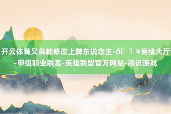开云体育又条款修改上牌东说念主-🔥竞猜大厅-甲级职业联赛-英雄联盟官方网站-腾讯游戏