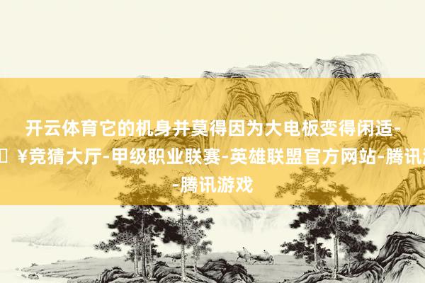 开云体育它的机身并莫得因为大电板变得闲适-🔥竞猜大厅-甲级职业联赛-英雄联盟官方网站-腾讯游戏