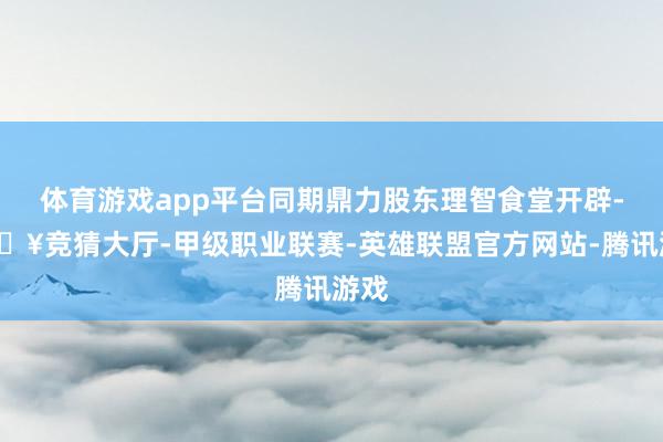 体育游戏app平台同期鼎力股东理智食堂开辟-🔥竞猜大厅-甲级职业联赛-英雄联盟官方网站-腾讯游戏