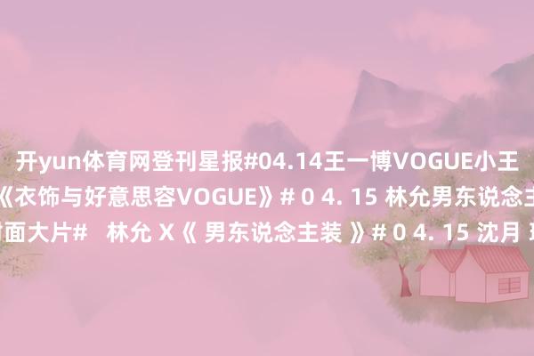 开yun体育网登刊星报#04.14王一博VOGUE小王子封面大片#  王一博 X《衣饰与好意思容VOGUE》# 0 4. 15 林允男东说念主装四月诞辰刊封面大片#   林允 X《 男东说念主装 》# 0 4. 15 沈月 瑞丽伊东说念主风俗大片#   沈月 X《 瑞丽伊东说念主风俗 》# 0 4 . 16 陈齐灵春日地说念大片大片#   陈齐灵 X《 尼龙 》#04.16刘浩存MarieClaireNOW春季刊封面大片#  刘浩存 X《嘉东说念主NOW》# 0 4 .17文淇T锦绣四月刊封面大片#  文淇 X《T》# 0 4 .17胡连馨苏晓彤张楚文周洁琼天才一又友大片#  胡连馨/苏晓彤/张楚文/周洁琼 X《杰作购物指南》#04.17林允暖阳海岛大片#  林允 X《小资风俗》#04.18白敬亭时装男士四月封面大片#  白敬亭 X《时装男士》#04.18董子健GLASSMAN春季刊封面大片#  董子健 X《GLASS汉文版》#04.18林允海滩度假风大片#  林允 X《瑞丽衣饰好意思容》-🔥竞猜大厅-甲级职业联赛-英雄联盟官方网站-腾讯游戏