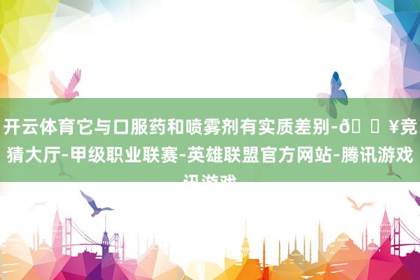 开云体育它与口服药和喷雾剂有实质差别-🔥竞猜大厅-甲级职业联赛-英雄联盟官方网站-腾讯游戏