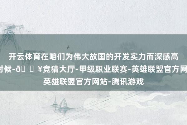 开云体育在咱们为伟大故国的开发实力而深感高慢和自负的时候-🔥竞猜大厅-甲级职业联赛-英雄联盟官方网站-腾讯游戏