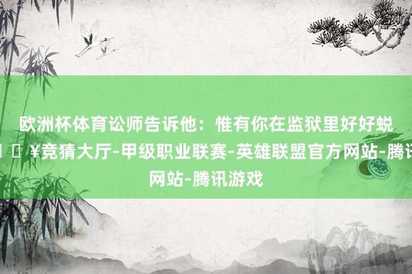 欧洲杯体育讼师告诉他：惟有你在监狱里好好蜕变-🔥竞猜大厅-甲级职业联赛-英雄联盟官方网站-腾讯游戏