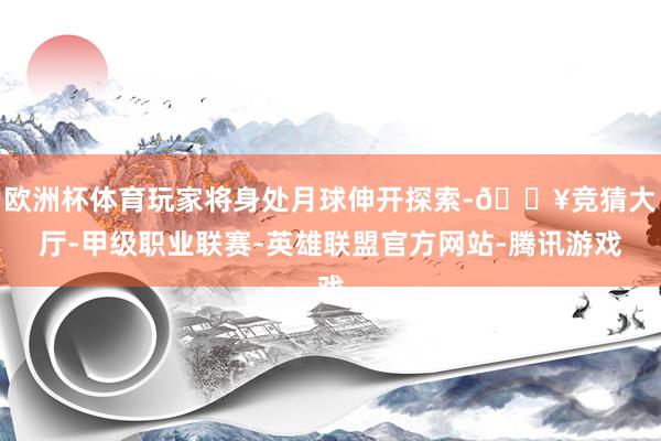 欧洲杯体育玩家将身处月球伸开探索-🔥竞猜大厅-甲级职业联赛-英雄联盟官方网站-腾讯游戏