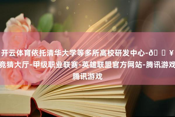 开云体育依托清华大学等多所高校研发中心-🔥竞猜大厅-甲级职业联赛-英雄联盟官方网站-腾讯游戏