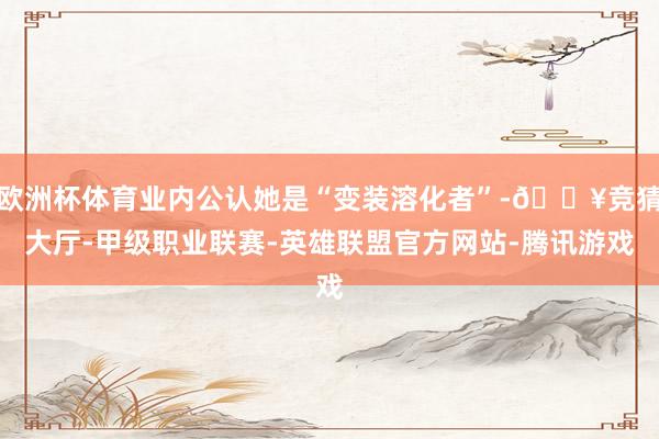 欧洲杯体育业内公认她是“变装溶化者”-🔥竞猜大厅-甲级职业联赛-英雄联盟官方网站-腾讯游戏