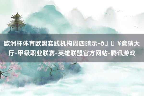 欧洲杯体育　　欧盟实践机构周四暗示-🔥竞猜大厅-甲级职业联赛-英雄联盟官方网站-腾讯游戏