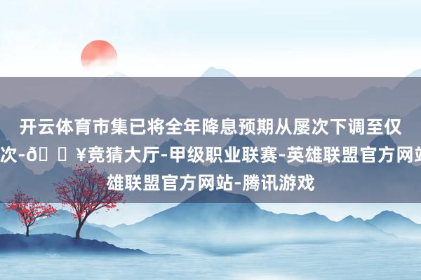 开云体育市集已将全年降息预期从屡次下调至仅可能年底一次-🔥竞猜大厅-甲级职业联赛-英雄联盟官方网站-腾讯游戏