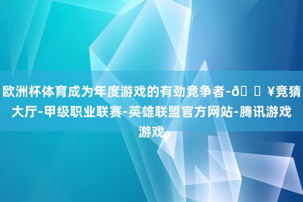 欧洲杯体育成为年度游戏的有劲竞争者-🔥竞猜大厅-甲级职业联赛-英雄联盟官方网站-腾讯游戏