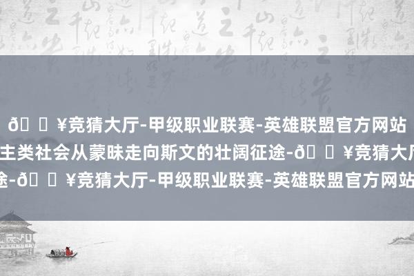 🔥竞猜大厅-甲级职业联赛-英雄联盟官方网站-腾讯游戏承载着东谈主类社会从蒙昧走向斯文的壮阔征途-🔥竞猜大厅-甲级职业联赛-英雄联盟官方网站-腾讯游戏