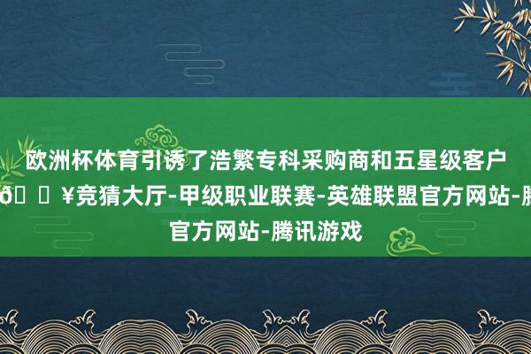 欧洲杯体育引诱了浩繁专科采购商和五星级客户的宽恕-🔥竞猜大厅-甲级职业联赛-英雄联盟官方网站-腾讯游戏