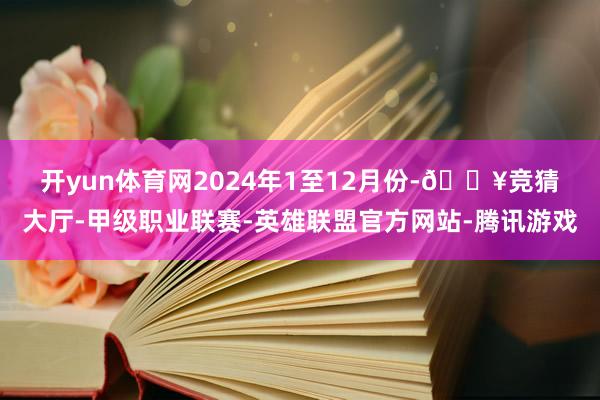 开yun体育网　　2024年1至12月份-🔥竞猜大厅-甲级职业联赛-英雄联盟官方网站-腾讯游戏