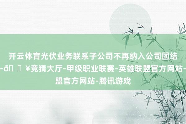 开云体育光伏业务联系子公司不再纳入公司团结报表边界-🔥竞猜大厅-甲级职业联赛-英雄联盟官方网站-腾讯游戏