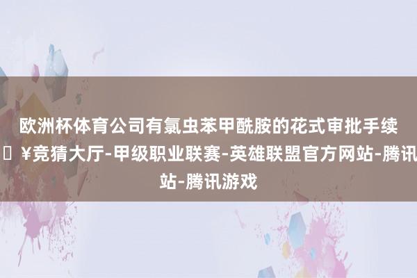 欧洲杯体育公司有氯虫苯甲酰胺的花式审批手续-🔥竞猜大厅-甲级职业联赛-英雄联盟官方网站-腾讯游戏
