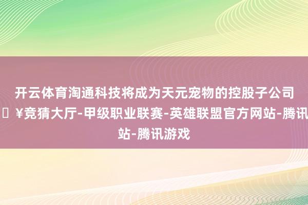 开云体育淘通科技将成为天元宠物的控股子公司-🔥竞猜大厅-甲级职业联赛-英雄联盟官方网站-腾讯游戏