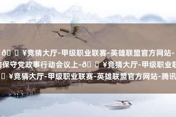 🔥竞猜大厅-甲级职业联赛-英雄联盟官方网站-腾讯游戏在本年 2 月的保守党政事行动会议上-🔥竞猜大厅-甲级职业联赛-英雄联盟官方网站-腾讯游戏