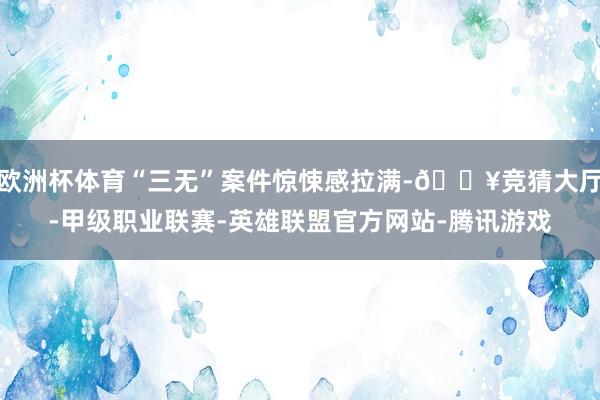 欧洲杯体育“三无”案件惊悚感拉满-🔥竞猜大厅-甲级职业联赛-英雄联盟官方网站-腾讯游戏
