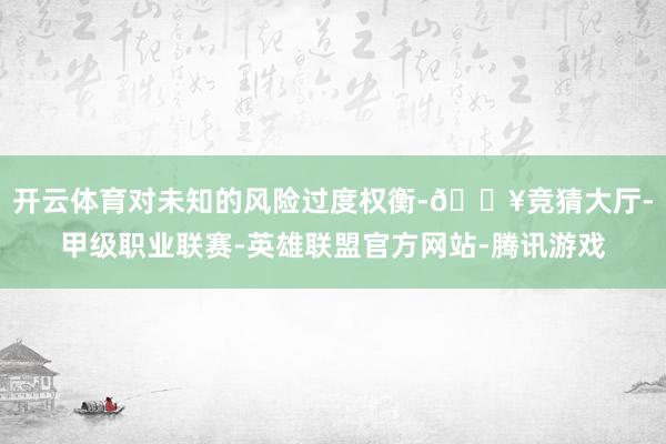开云体育对未知的风险过度权衡-🔥竞猜大厅-甲级职业联赛-英雄联盟官方网站-腾讯游戏