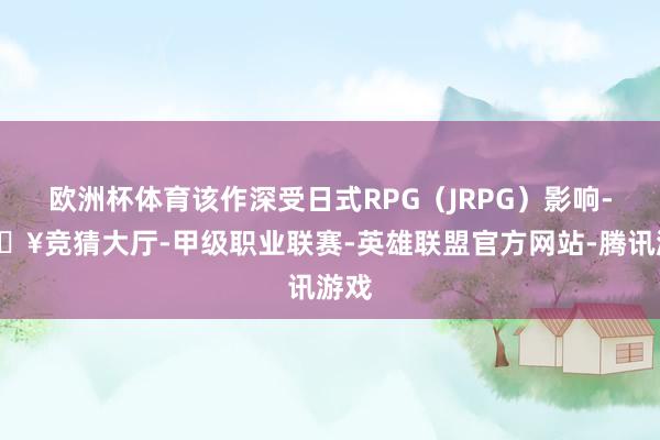 欧洲杯体育该作深受日式RPG(JRPG)影响-🔥竞猜大厅-甲级职业联赛-英雄联盟官方网站-腾讯游戏