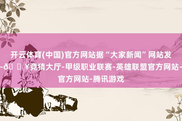 开云体育(中国)官方网站据“大家新闻”网站发布的视频-🔥竞猜大厅-甲级职业联赛-英雄联盟官方网站-腾讯游戏
