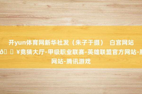 开yun体育网新华社发（朱子于摄）  白宫网站刊文说-🔥竞猜大厅-甲级职业联赛-英雄联盟官方网站-腾讯游戏