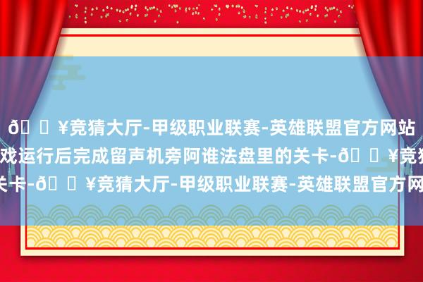 🔥竞猜大厅-甲级职业联赛-英雄联盟官方网站-腾讯游戏则需要在游戏运行后完成留声机旁阿谁法盘里的关卡-🔥竞猜大厅-甲级职业联赛-英雄联盟官方网站-腾讯游戏