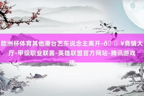 欧洲杯体育其他港台艺东说念主离开-🔥竞猜大厅-甲级职业联赛-英雄联盟官方网站-腾讯游戏