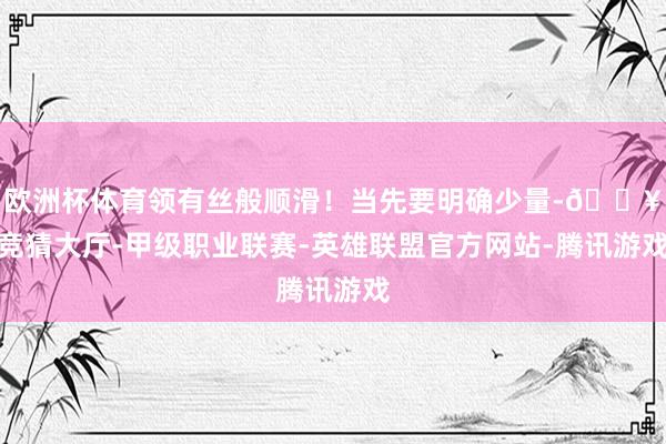 欧洲杯体育领有丝般顺滑！当先要明确少量-🔥竞猜大厅-甲级职业联赛-英雄联盟官方网站-腾讯游戏