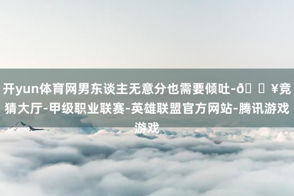 开yun体育网男东谈主无意分也需要倾吐-🔥竞猜大厅-甲级职业联赛-英雄联盟官方网站-腾讯游戏